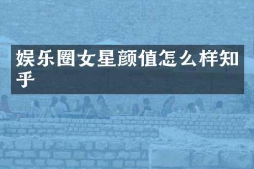 娱乐圈女星颜值怎么样知乎