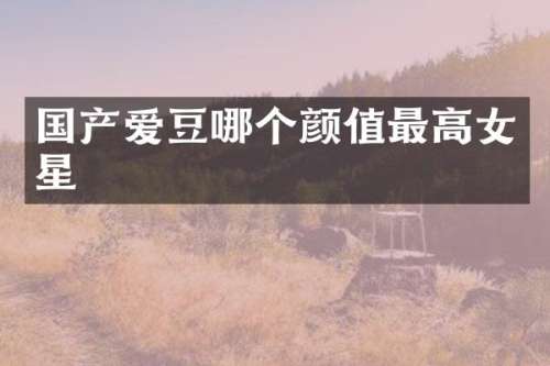 国产爱豆哪个颜值最高女星