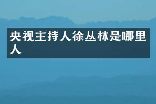 央视主持人徐丛林是哪里人