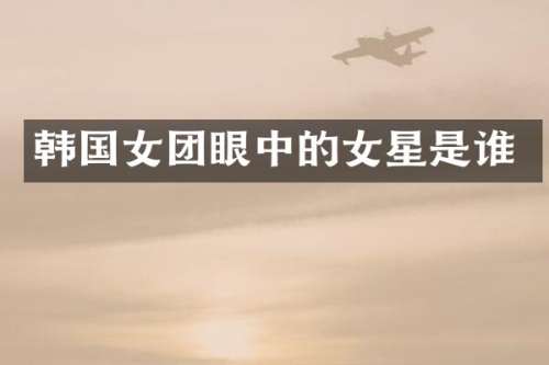 韩国女团眼中的女星是谁