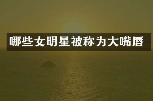 哪些女明星被称为大嘴唇