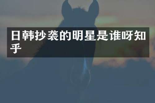 日韩抄袭的明星是谁呀知乎