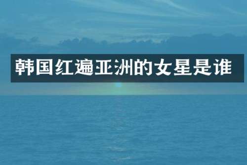 韩国红遍亚洲的女星是谁