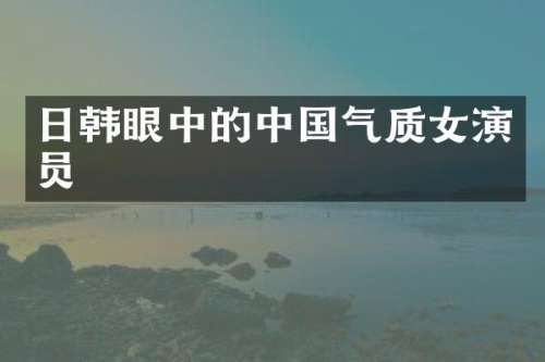 日韩眼中的中国气质女演员