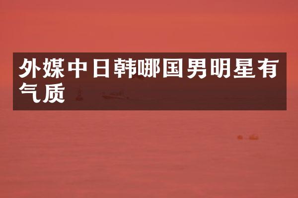 外媒中日韩哪国男明星有气质