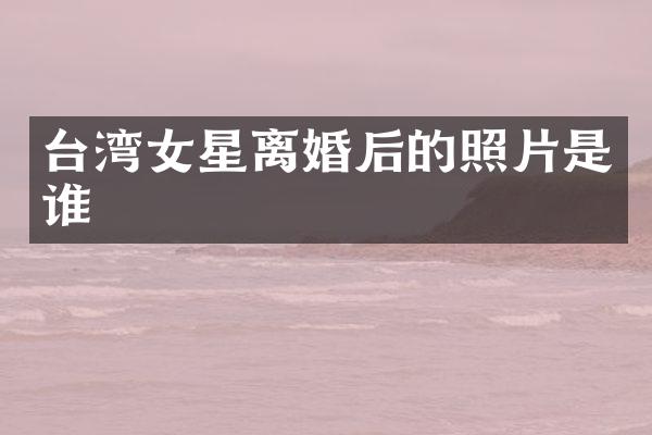 台湾女星离婚后的照片是谁