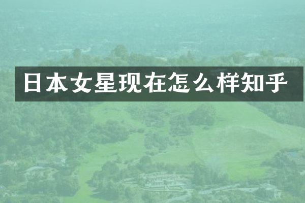 日本女星现在怎么样知乎