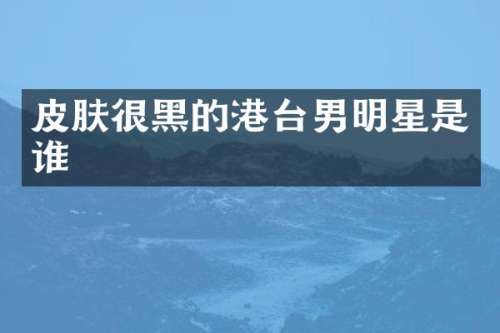 皮肤很黑的港台男明星是谁