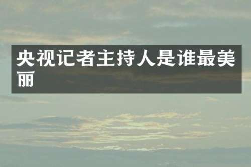 央视记者主持人是谁最美丽