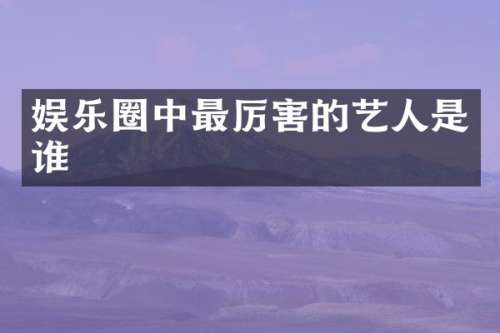 娱乐圈中最厉害的艺人是谁