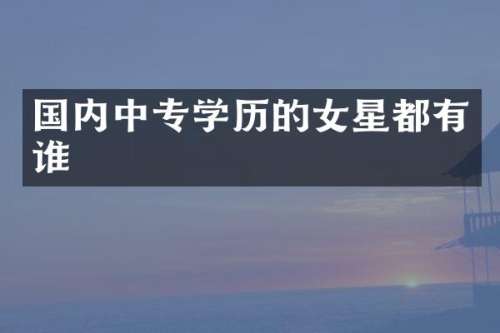 国内中专学历的女星都有谁