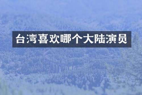台湾喜欢哪个大陆演员