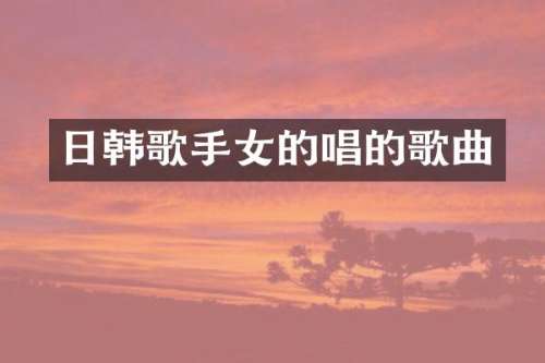 日韩歌手女的唱的歌曲