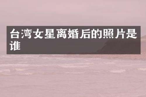 台湾女星离婚后的照片是谁