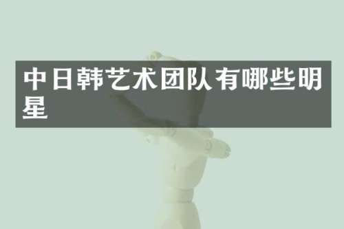中日韩艺术团队有哪些明星