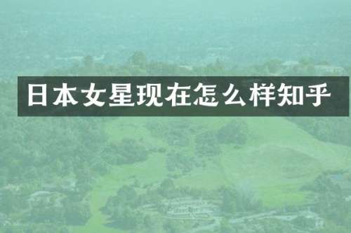 日本女星现在怎么样知乎