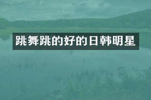跳舞跳的好的日韩明星
