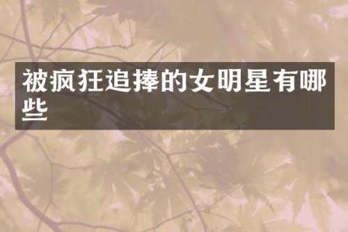 被疯狂追捧的女明星有哪些