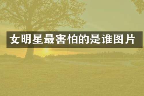 女明星最害怕的是谁图片