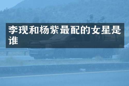 李现和杨紫最配的女星是谁