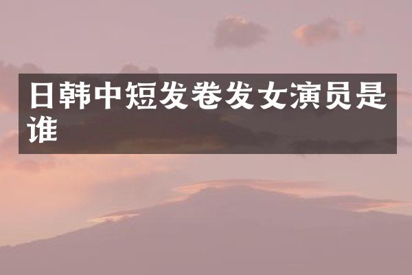 日韩中短发卷发女演员是谁