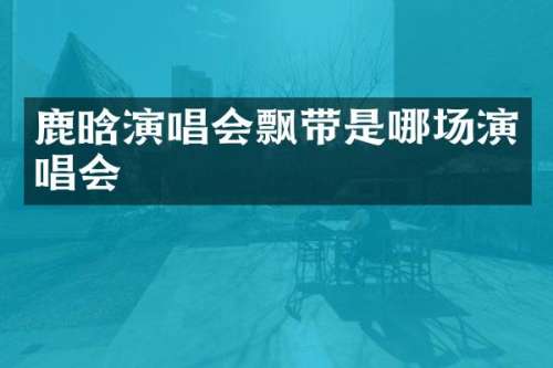 鹿晗演唱会飘带是哪场演唱会