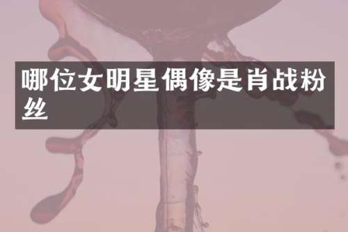 哪位女明星偶像是肖战粉丝