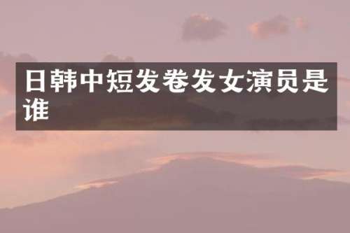 日韩中短发卷发女演员是谁