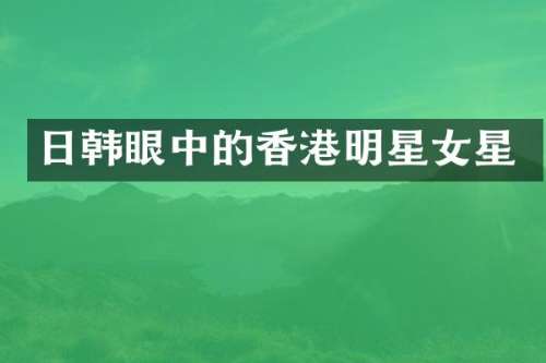 日韩眼中的香港明星女星