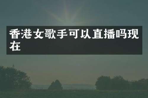 香港女歌手可以直播吗现在