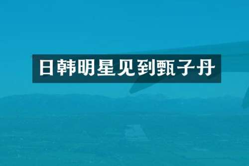 日韩明星见到甄子丹