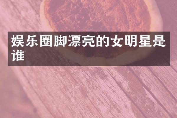 娱乐圈脚漂亮的女明星是谁