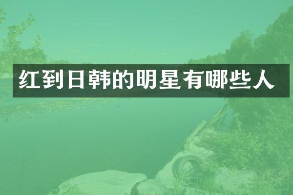 红到日韩的明星有哪些人
