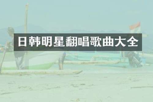 日韩明星翻唱歌曲大全