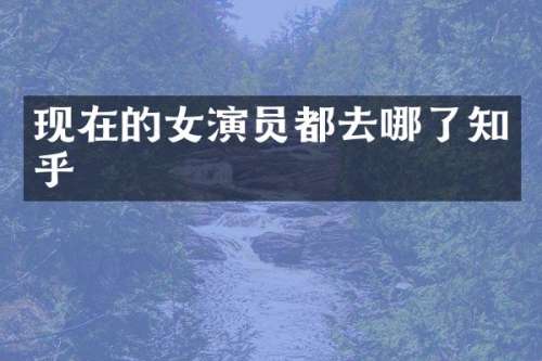 现在的女演员都去哪了知乎