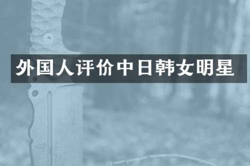 外国人评价中日韩女明星