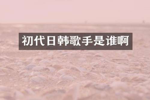 初代日韩歌手是谁啊