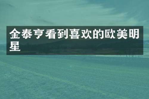 金泰亨看到喜欢的欧美明星