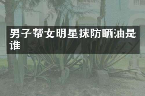 男子帮女明星抹防晒油是谁
