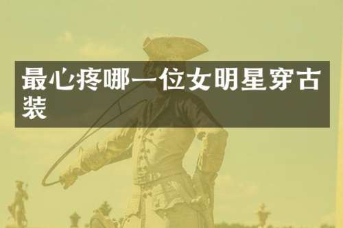 最心疼哪一位女明星穿古装