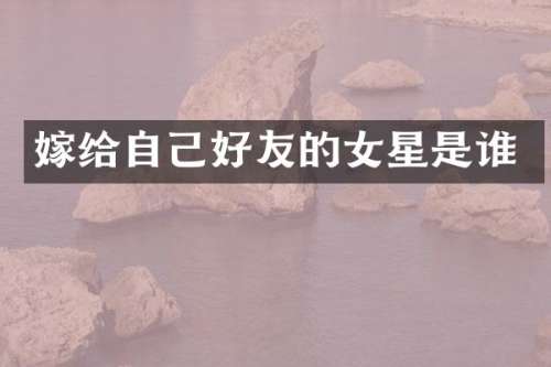 嫁给自己好友的女星是谁