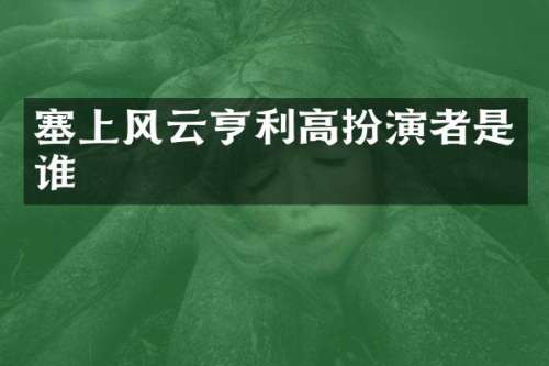 塞上风云亨利高扮演者是谁