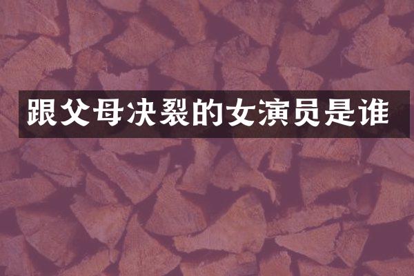 跟父母决裂的女演员是谁