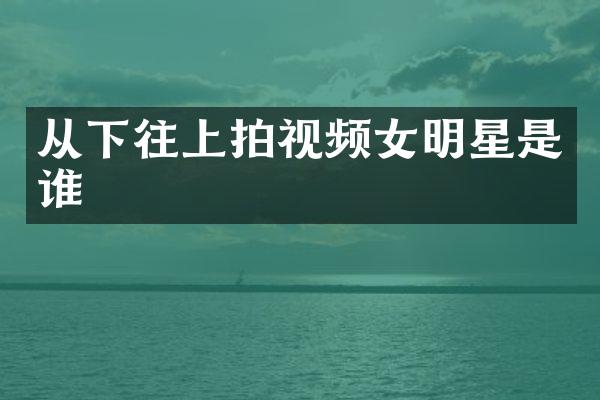 从下往上拍视频女明星是谁