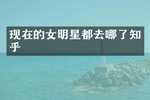 现在的女明星都去哪了知乎
