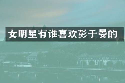 女明星有谁喜欢彭于晏的