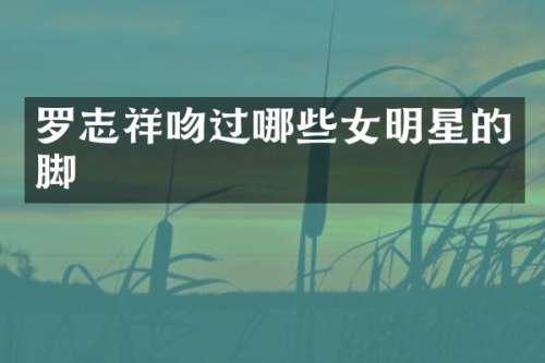 罗志祥吻过哪些女明星的脚