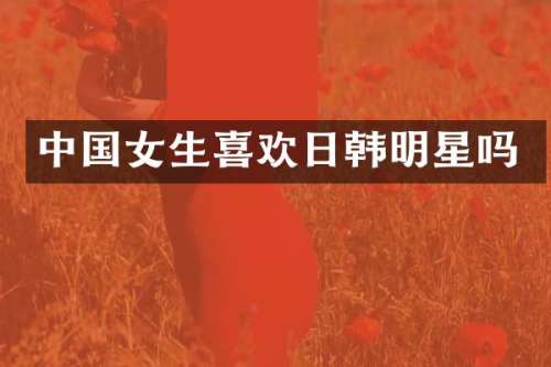 中国女生喜欢日韩明星吗