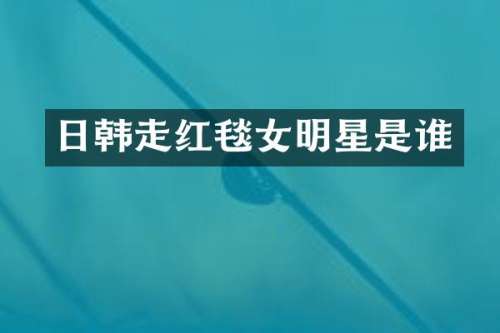 日韩走红毯女明星是谁