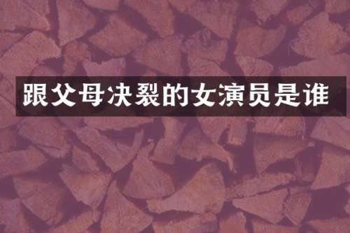跟父母决裂的女演员是谁